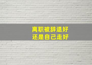 离职被辞退好 还是自己走好